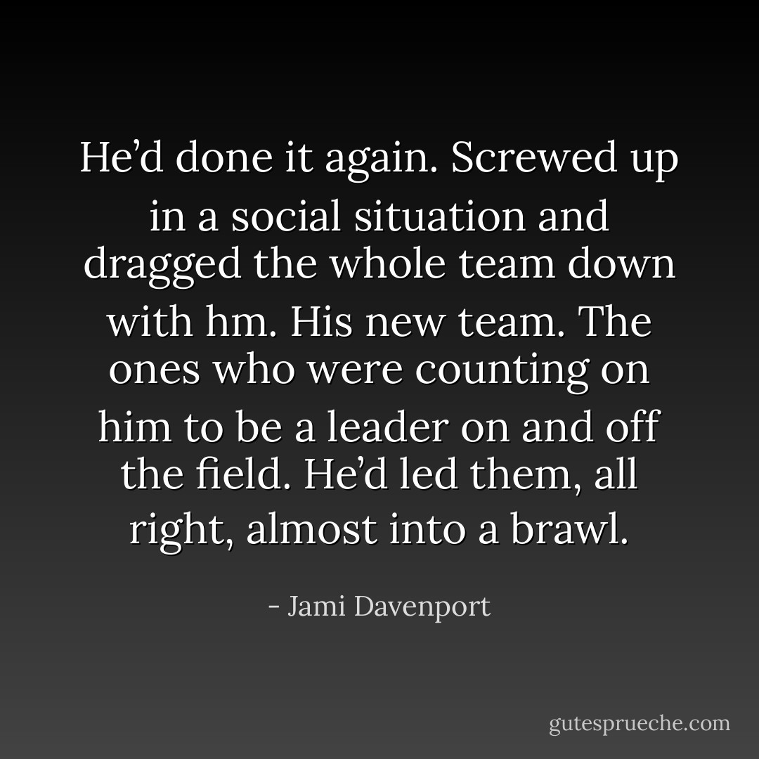 He’d done it again. Screwed up in a social situation and dragged the whole team down with hm. His new team. The ones who were counting on him to be a leader on and off the field. He’d led them, all right, almost into a brawl. - Jami Davenport