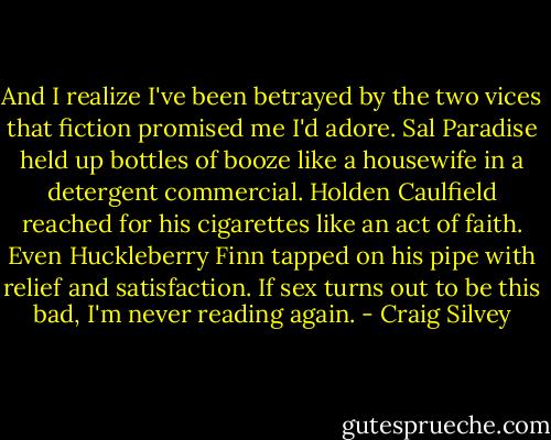 And I realize I've been betrayed by the two vices that fiction promised me I'd adore. Sal Paradise held up bottles of booze like a housewife in a detergent commercial. Holden Caulfield reached for his cigarettes like an act of faith. Even Huckleberry Finn tapped on his pipe with relief and satisfaction. If sex turns out to be this bad, I'm never reading again. - Craig Silvey