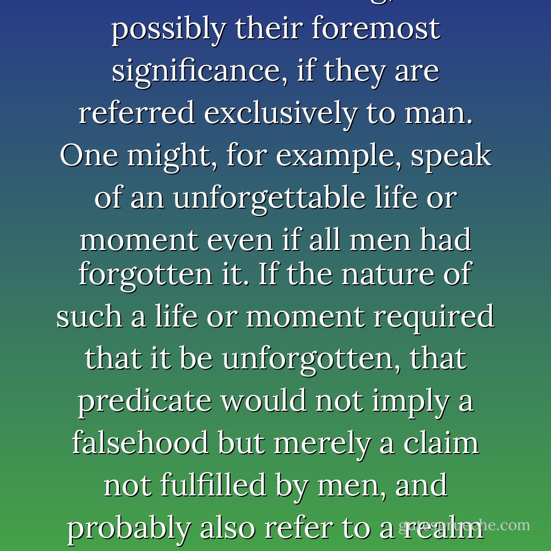 It should be pointed out that certain correlative concepts retain their meaning, and possibly their foremost significance, if they are referred exclusively to man. One might, for example, speak of an unforgettable life or moment even if all men had forgotten it. If the nature of such a life or moment required that it be unforgotten, that predicate would not imply a falsehood but merely a claim not fulfilled by men, and probably also refer to a realm in which it is fulfilled: God’s remembrance. - Walter Benjamin