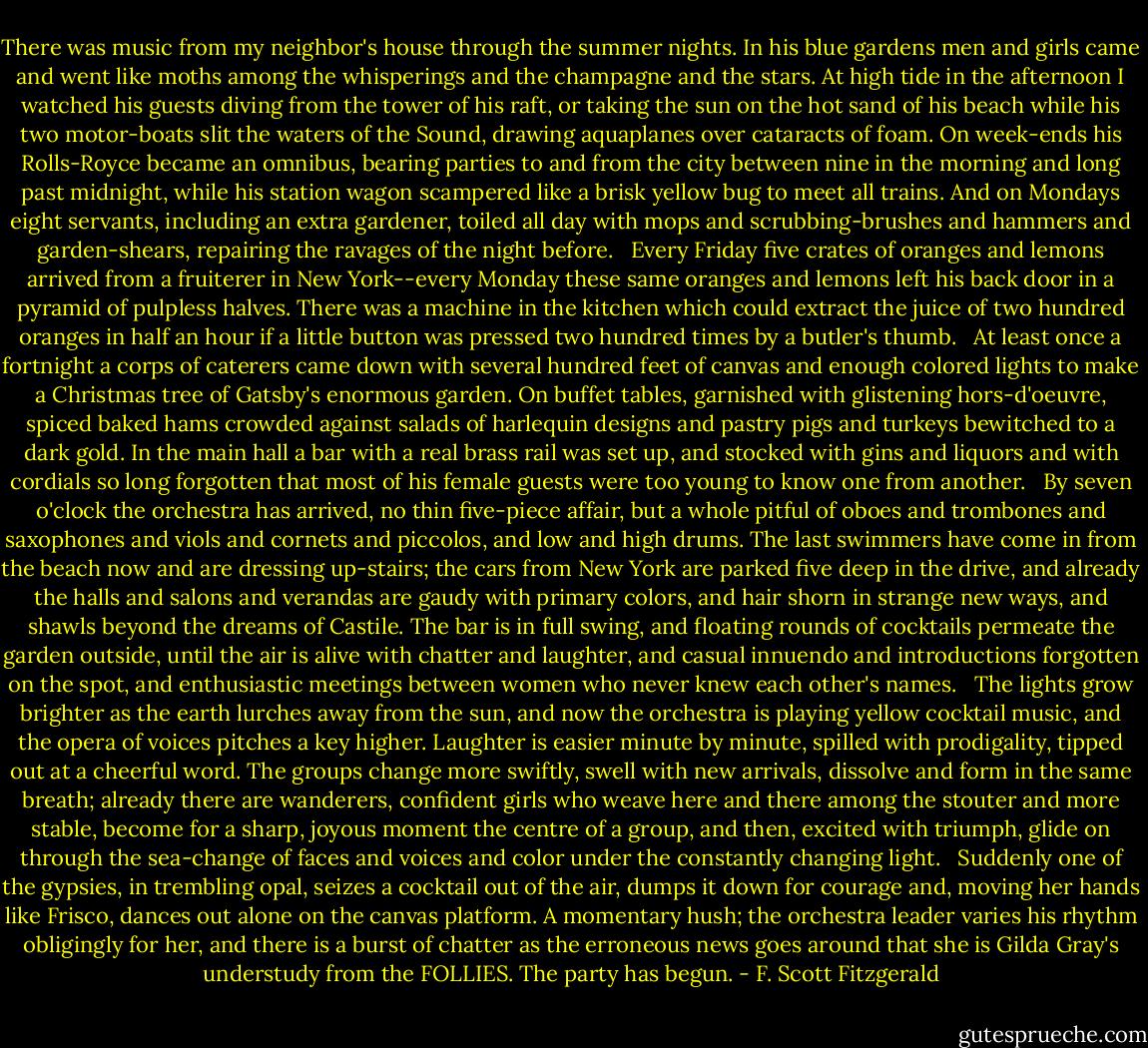 There was music from my neighbor's house through the summer nights. In his blue gardens men and girls came and went like moths among the whisperings and the champagne and the stars. At high tide in the afternoon I watched his guests diving from the tower of his raft, or taking the sun on the hot sand of his beach while his two motor-boats slit the waters of the Sound, drawing aquaplanes over cataracts of foam. On week-ends his Rolls-Royce became an omnibus, bearing parties to and from the city between nine in the morning and long past midnight, while his station wagon scampered like a brisk yellow bug to meet all trains. And on Mondays eight servants, including an extra gardener, toiled all day with mops and scrubbing-brushes and hammers and garden-shears, repairing the ravages of the night before. <br /><br />Every Friday five crates of oranges and lemons arrived from a fruiterer in New York--every Monday these same oranges and lemons left his back door in a pyramid of pulpless halves. There was a machine in the kitchen which could extract the juice of two hundred oranges in half an hour if a little button was pressed two hundred times by a butler's thumb. <br /><br />At least once a fortnight a corps of caterers came down with several hundred feet of canvas and enough colored lights to make a Christmas tree of Gatsby's enormous garden. On buffet tables, garnished with glistening hors-d'oeuvre, spiced baked hams crowded against salads of harlequin designs and pastry pigs and turkeys bewitched to a dark gold. In the main hall a bar with a real brass rail was set up, and stocked with gins and liquors and with cordials so long forgotten that most of his female guests were too young to know one from another. <br /><br />By seven o'clock the orchestra has arrived, no thin five-piece affair, but a whole pitful of oboes and trombones and saxophones and viols and cornets and piccolos, and low and high drums. The last swimmers have come in from the beach now and are dressing up-stairs; the cars from New York are parked five deep in the drive, and already the halls and salons and verandas are gaudy with primary colors, and hair shorn in strange new ways, and shawls beyond the dreams of Castile. The bar is in full swing, and floating rounds of cocktails permeate the garden outside, until the air is alive with chatter and laughter, and casual innuendo and introductions forgotten on the spot, and enthusiastic meetings between women who never knew each other's names. <br /><br />The lights grow brighter as the earth lurches away from the sun, and now the orchestra is playing yellow cocktail music, and the opera of voices pitches a key higher. Laughter is easier minute by minute, spilled with prodigality, tipped out at a cheerful word. The groups change more swiftly, swell with new arrivals, dissolve and form in the same breath; already there are wanderers, confident girls who weave here and there among the stouter and more stable, become for a sharp, joyous moment the centre of a group, and then, excited with triumph, glide on through the sea-change of faces and voices and color under the constantly changing light. <br /><br />Suddenly one of the gypsies, in trembling opal, seizes a cocktail out of the air, dumps it down for courage and, moving her hands like Frisco, dances out alone on the canvas platform. A momentary hush; the orchestra leader varies his rhythm obligingly for her, and there is a burst of chatter as the erroneous news goes around that she is Gilda Gray's understudy from the FOLLIES. The party has begun. - F. Scott Fitzgerald