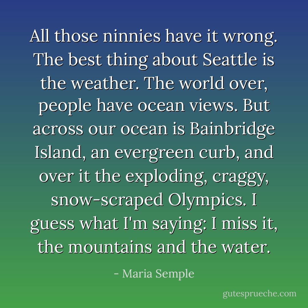 All those ninnies have it wrong. The best thing about Seattle is the weather. The world over, people have ocean views. But across our ocean is Bainbridge Island, an evergreen curb, and over it the exploding, craggy, snow-scraped Olympics. I guess what I'm saying: I miss it, the mountains and the water. - Maria Semple