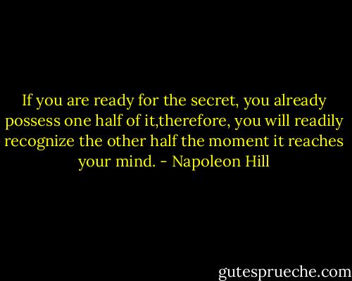 If you are ready for the secret, you already possess one half of it,therefore, you will readily recognize the other half the moment it reaches your mind. - Napoleon Hill