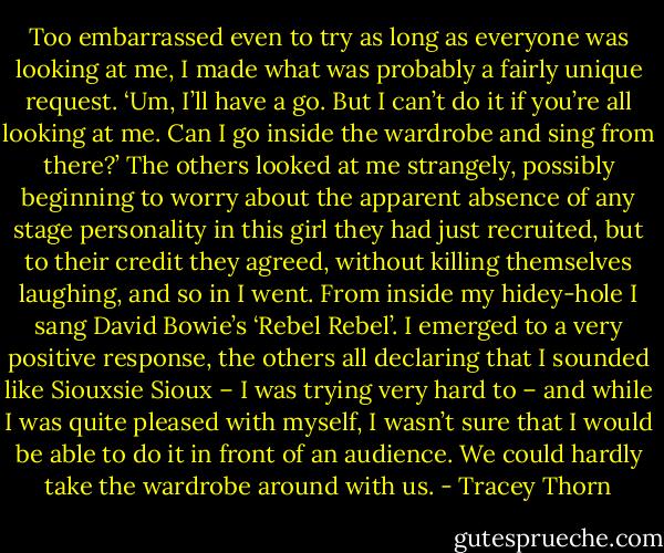 Too embarrassed even to try as long as everyone was looking at me, I made what was probably a fairly unique request. ‘Um, I’ll have a go. But I can’t do it if you’re all looking at me. Can I go inside the wardrobe and sing from there?’ The others looked at me strangely, possibly beginning to worry about the apparent absence of any stage personality in this girl they had just recruited, but to their credit they agreed, without killing themselves laughing, and so in I went. From inside my hidey-hole I sang David Bowie’s ‘Rebel Rebel’. I emerged to a very positive response, the others all declaring that I sounded like Siouxsie Sioux – I was trying very hard to – and while I was quite pleased with myself, I wasn’t sure that I would be able to do it in front of an audience. We could hardly take the wardrobe around with us. - Tracey Thorn