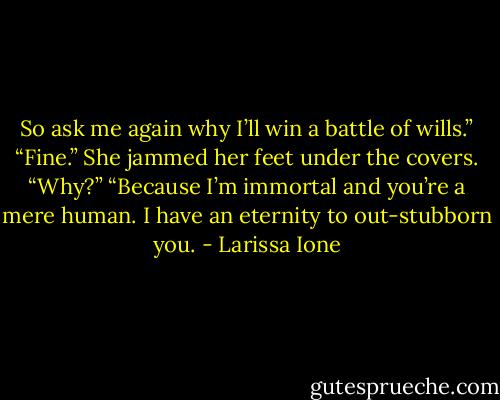 So ask me again why I’ll win a battle of wills.” “Fine.” She jammed her feet under the covers. “Why?” “Because I’m immortal and you’re a mere human. I have an eternity to out-stubborn you. - Larissa Ione