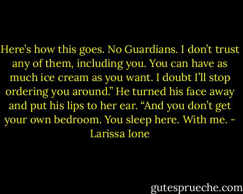 Here’s how this goes. No Guardians. I don’t trust any of them, including you. You can have as much ice cream as you want. I doubt I’ll stop ordering you around.” He turned his face away and put his lips to her ear. “And you don’t get your own bedroom. You sleep here. With me. - Larissa Ione
