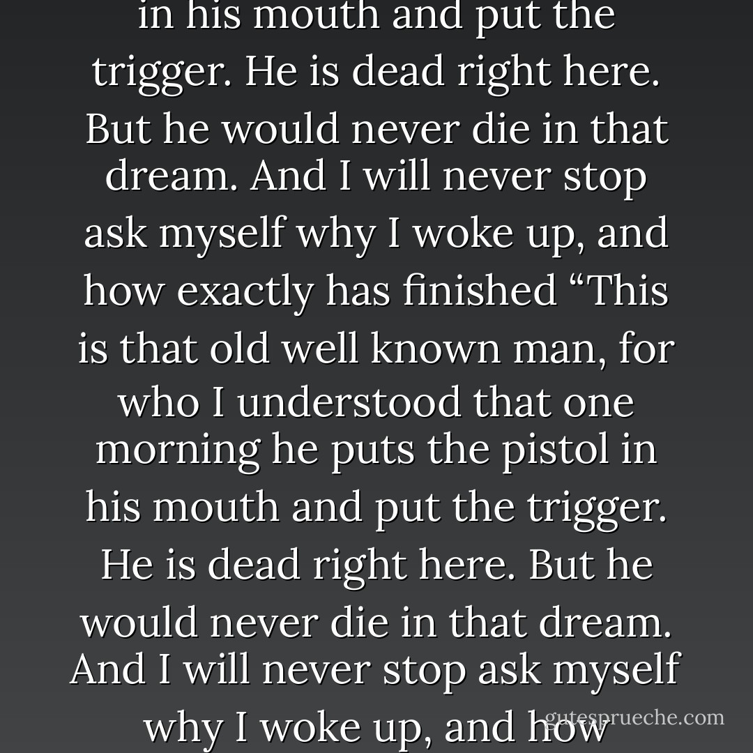 This is that old well known man, for who I understood that one morning he puts the pistol in his mouth and put the trigger. He is dead right here. But he would never die in that dream. And I will never stop ask myself why I woke up, and how exactly has finished “This is that old well known man, for who I understood that one morning he puts the pistol in his mouth and put the trigger. He is dead right here. But he would never die in that dream. And I will never stop ask myself why I woke up, and how exactly has finished the strange feast”. - Alexandar Tomov