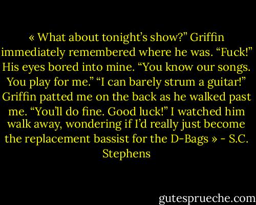 « What about tonight’s show?”<br />Griffin immediately remembered where he was. “Fuck!” His eyes bored into mine. “You know our songs. You play for me.”<br />“I can barely strum a guitar!”<br />Griffin patted me on the back as he walked past me. “You’ll do fine. Good luck!”<br />I watched him walk away, wondering if I’d really just become the replacement bassist for the D-Bags » - S.C. Stephens