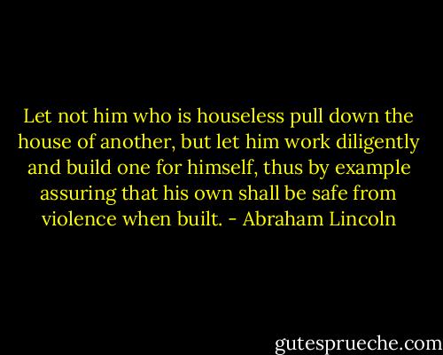 Let not him who is houseless pull down the house of another, but let him work diligently and build one for himself, thus by example assuring that his own shall be safe from violence when built. - Abraham Lincoln