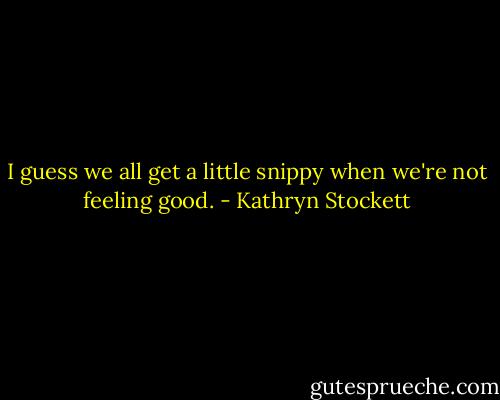 I guess we all get a little snippy when we're not feeling good. - Kathryn Stockett
