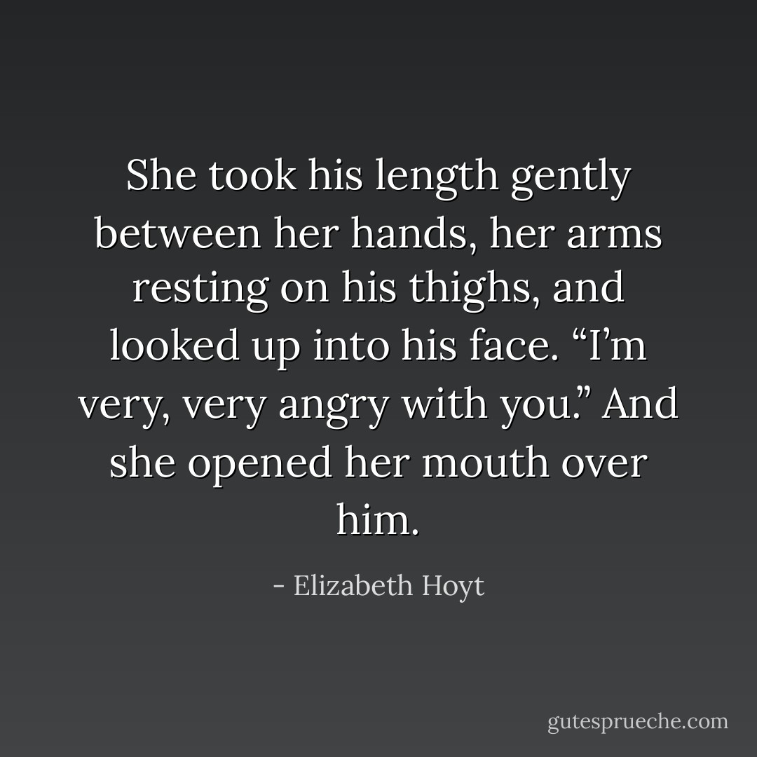 She took his length gently between her hands, her arms resting on his thighs, and looked up into his face. “I’m very, very angry with you.”<br />And she opened her mouth over him. - Elizabeth Hoyt