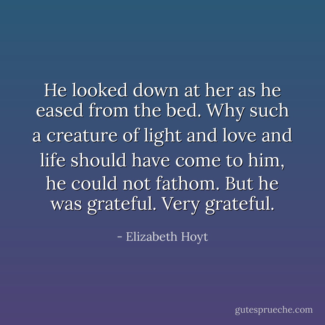 He looked down at her as he eased from the bed. Why such a creature of light and love and life should have come to him, he could not fathom. But he was grateful. Very grateful. - Elizabeth Hoyt