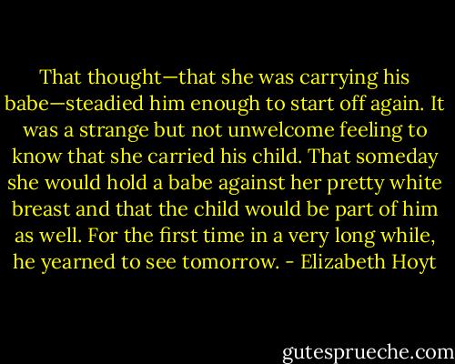 That thought—that she was carrying his babe—steadied him enough to start off again. It was a strange but not unwelcome feeling to know that she carried his child. That someday she would hold a babe against her pretty white breast and that the child would be part of him as well.<br />For the first time in a very long while, he yearned to see tomorrow. - Elizabeth Hoyt