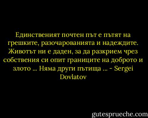 Единственият почтен път е пътят на грешките, разочарованията и надеждите. Животът ни е даден, за да разкрием чрез собствения си опит границите на доброто и злото ... Няма други пътища ... - Sergei Dovlatov