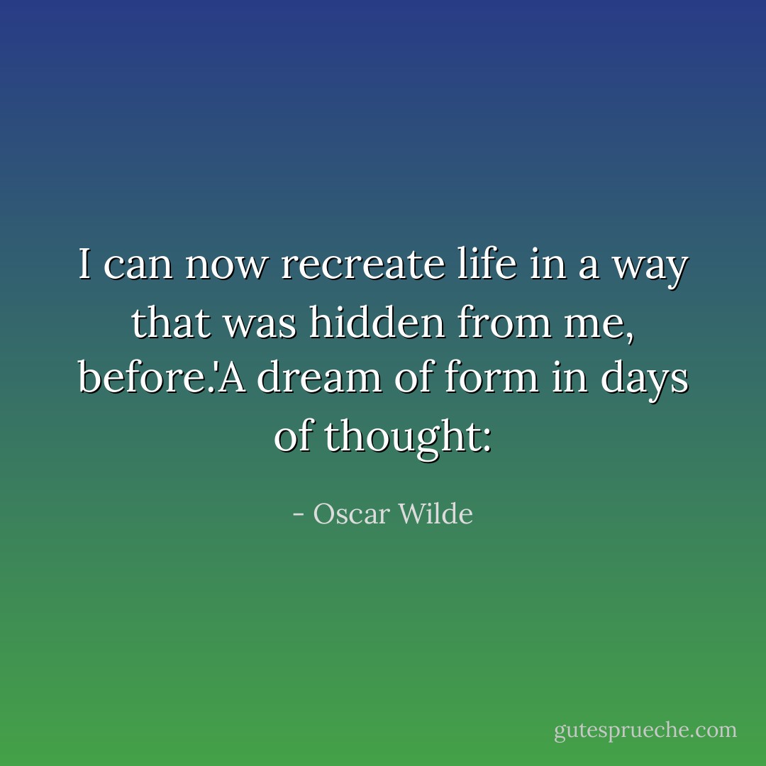 I can now recreate life in a way that was hidden from me, before.'A dream of form in days of thought: - Oscar Wilde