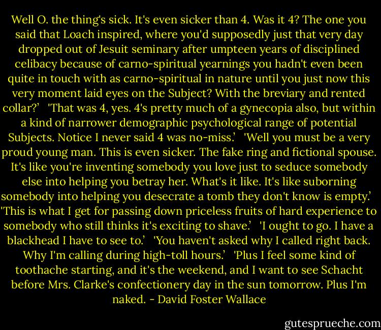 Well O. the thing's sick. It's even sicker than 4. Was it 4? The one you said that Loach inspired, where you'd supposedly just that very day dropped out of Jesuit seminary after umpteen years of disciplined celibacy because of carno-spiritual yearnings you hadn't even been quite in touch with as carno-spiritual in nature until you just now this very moment laid eyes on the Subject? With the breviary and rented collar?’<br /><br /> 'That was 4, yes. 4's pretty much of a gynecopia also, but within a kind of narrower demographic psychological range of potential Subjects. Notice I never said 4 was no-miss.’<br /><br /> 'Well you must be a very proud young man. This is even sicker. The fake ring and fictional spouse. It's like you're inventing somebody you love just to seduce somebody else into helping you betray her. What's it like. It's like suborning somebody into helping you desecrate a tomb they don't know is empty.’<br /><br /> 'This is what I get for passing down priceless fruits of hard experience to somebody who still thinks it's exciting to shave.’<br /><br /> 'I ought to go. I have a blackhead I have to see to.’<br /><br /> 'You haven't asked why I called right back. Why I'm calling during high-toll hours.’<br /><br /> 'Plus I feel some kind of toothache starting, and it's the weekend, and I want to see Schacht before Mrs. Clarke's confectionery day in the sun tomorrow. Plus I'm naked. - David Foster Wallace