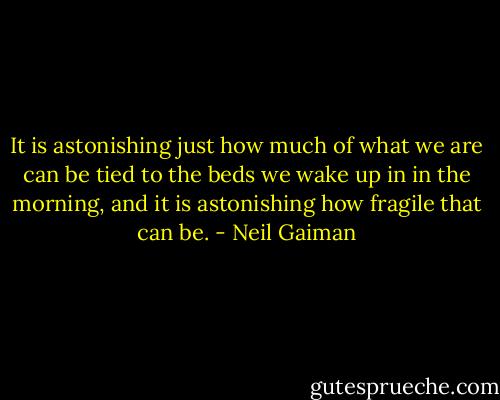 It is astonishing just how much of what we are can be tied to the beds we wake up in in the morning, and it is astonishing how fragile that can be. - Neil Gaiman