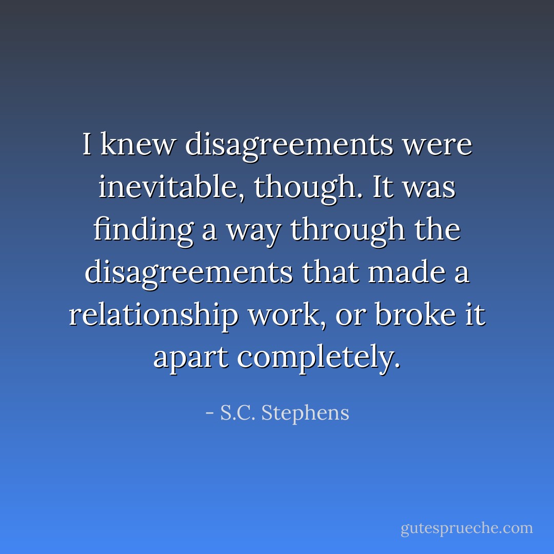 I knew disagreements were inevitable, though. It was finding a way through the disagreements that made a relationship work, or broke it apart completely. - S.C. Stephens