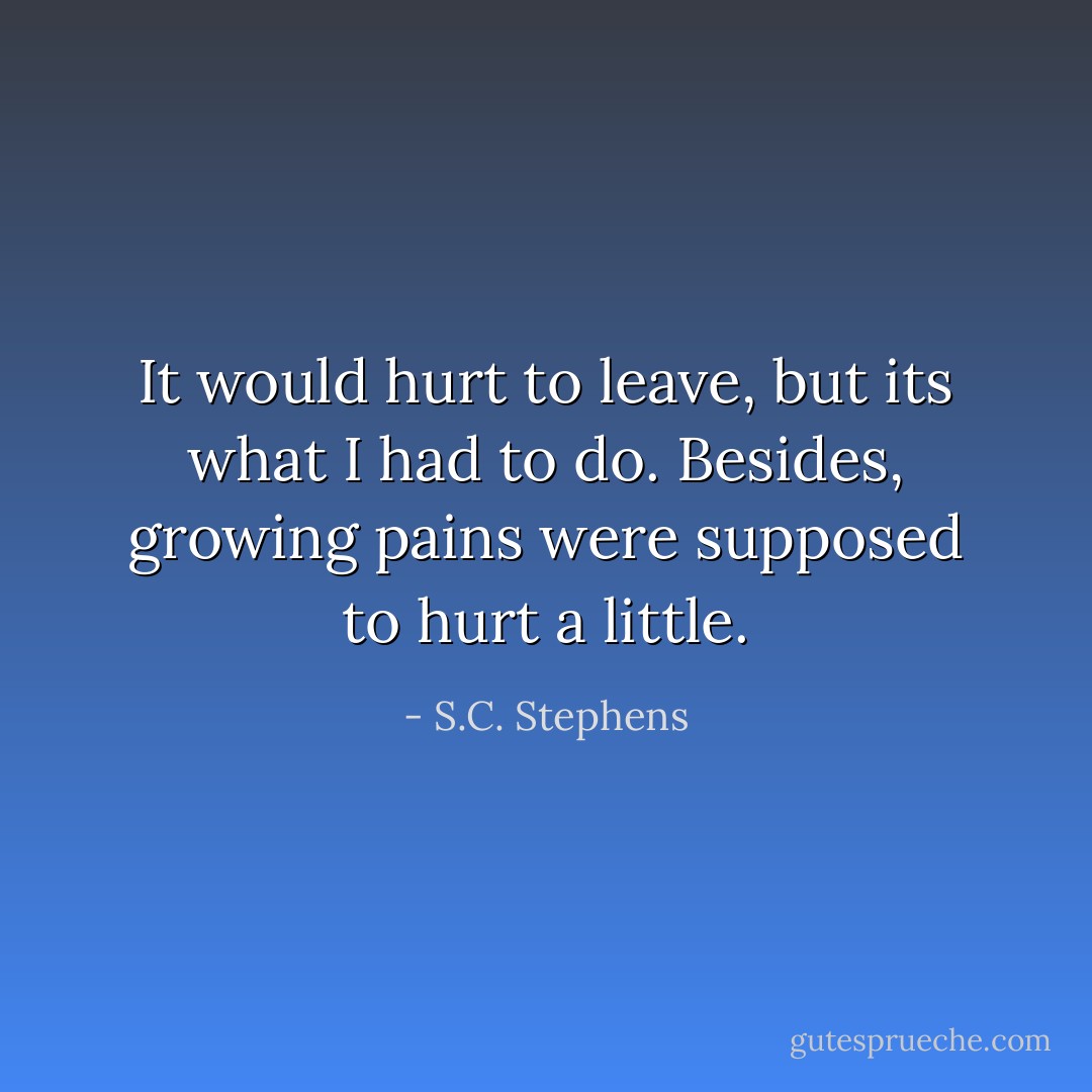 It would hurt to leave, but its what I had to do. Besides, growing pains were supposed to hurt a little. - S.C. Stephens
