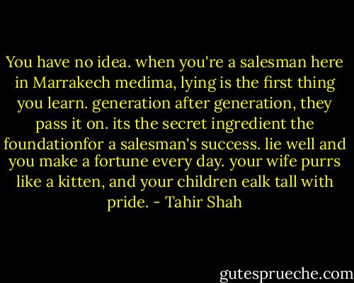 You have no idea. when you're a salesman here in Marrakech medima, lying is the first thing you learn. generation after generation, they pass it on. its the secret ingredient the foundationfor a salesman's success. lie well and you make a fortune every day. your wife purrs like a kitten, and your children ealk tall with pride. - Tahir Shah