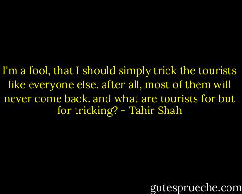 I'm a fool, that I should simply trick the tourists like everyone else. after all, most of them will never come back. and what are tourists for but for tricking? - Tahir Shah