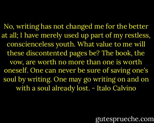 No, writing has not changed me for the better at all; I have merely used up part of my restless, conscienceless youth. What value to me will these discontented pages be? The book, the vow, are worth no more than one is worth oneself. One can never be sure of saving one's soul by writing. One may go writing on and on with a soul already lost. - Italo Calvino