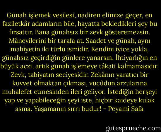 Günah işlemek vesilesi, nadiren elimize geçer, en faziletkâr adamların bile, hayatta bekledikleri şey bu fırsattır. Bana günahsız bir zevk gösteremezsin. Mânevîlerini bir tarafa at. Saadet ve günah, aynı mahiyetin iki türlü ismidir. Kendini iyice yokla, günahsız geçirdiğin günlere yanarsın. İhtiyarlığın en büyük aczi, artık günah işlemeye tâkati kalmamasıdır. Zevk, tabiyatın seciyesidir. Zekânın yaratıcı bir kuvvet olmaktan çıkması, vücûdun arzularına muhalefet etmesinden ileri geliyor. İstediğin herşeyi yap ve yapabileceğin şeyi iste, hiçbir kaideye kulak asma. Yaşamanın sırrı budur! - Peyami Safa