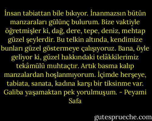İnsan tabiattan bile bıkıyor. İnanmazsın bütün manzaraları gülünç bulurum. Bize vaktiyle öğretmişler ki, dağ, dere, tepe, deniz, mehtap güzel şeylerdir. Bu telkin altında, kendimize bunları güzel göstermeye çalışıyoruz. Bana, öyle geliyor ki, güzel hakkındaki telâkkilerimiz tekâmülü muhtaçtır. Artık basma kalıp manzalardan hoşlanmıyorum. İçimde herşeye, tabiata, sanata, kadına karşı bir tiksinme var. Galiba yaşamaktan pek yorulmuşum. - Peyami Safa