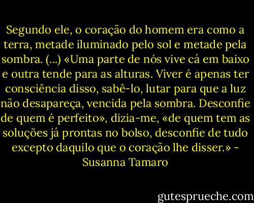 Segundo ele, o coração do homem era como a terra, metade iluminado pelo sol e metade pela sombra. (...) «Uma parte de nós vive cá em baixo e outra tende para as alturas. Viver é apenas ter consciência disso, sabê-lo, lutar para que a luz não desapareça, vencida pela sombra. Desconfie de quem é perfeito», dizia-me, «de quem tem as soluções já prontas no bolso, desconfie de tudo excepto daquilo que o coração lhe disser.» - Susanna Tamaro