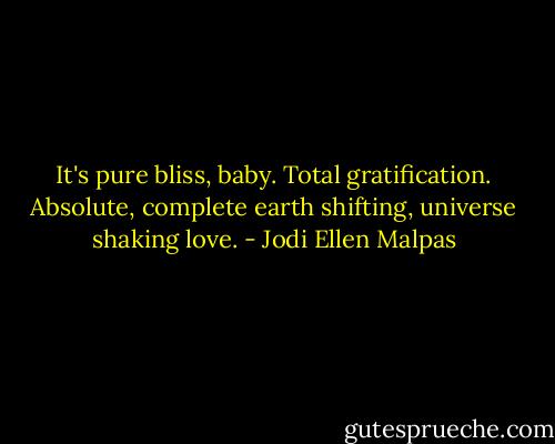 It's pure bliss, baby. Total gratification. Absolute, complete earth shifting, universe shaking love. - Jodi Ellen Malpas