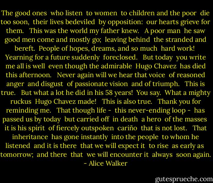 The good ones<br /><br />who listen<br /><br />to women<br /><br />to children and the poor<br /><br />die too soon,<br /><br />their lives bedeviled<br /><br />by opposition:<br /><br />our hearts grieve for them.<br /><br /><br />This was the world my father knew.<br /><br /><br />A poor man<br /><br />he saw good men come and mostly go;<br /><br />leaving behind<br /><br />the stranded and bereft.<br /><br />People of hopes, dreams, and so much<br /><br />hard work!<br /><br />Yearning for a future<br />suddenly<br /><br />foreclosed.<br /><br /><br />But today<br /><br />you write me all is well<br /><br />even though the admirable<br /><br />Hugo Chavez<br /><br />has died this afternoon.<br /><br /><br />Never again will we hear that voice<br /><br />of reasoned anger<br /><br />and disgust<br /><br />of passionate vision<br /><br />and of triumph.<br /><br /><br />This is true.<br /><br /><br />But what a lot he did in his 58 years!<br /><br />You say.<br /><br />What a mighty ruckus<br /><br />Hugo Chavez made!<br /><br /><br />This is also true.<br /><br /><br />Thank you for reminding me.<br /><br /><br />That though life -<br /><br />this never-ending loop -<br /><br />has passed us by today<br /><br />but carried off<br /><br />in death<br /><br />a hero<br /><br />of the masses<br /><br />it is his spirit<br /><br />of fiercely outspoken<br /><br />cariño<br /><br />that is not lost.<br /><br /><br />That inheritance<br /><br />has gone instantly<br /><br />into the people<br /><br />to whom he listened<br /><br />and it is there<br /><br />that we will expect it<br /><br />to rise<br /><br />as early as<br /><br />tomorrow;<br /><br />and there<br /><br />that<br /><br />we will encounter it<br /><br />always<br /><br />soon again. - Alice Walker