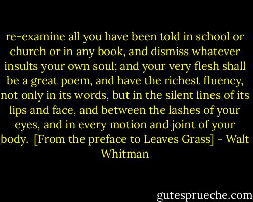 re-examine all you have been told in school or church or in any book, and dismiss whatever insults your own soul; and your very flesh shall be a great poem, and have the richest fluency, not only in its words, but in the silent lines of its lips and face, and between the lashes of your eyes, and in every motion and joint of your body.<br /><br />[From the preface to Leaves Grass] - Walt Whitman