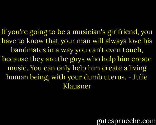If you're going to be a musician's girlfriend, you have to know that your man will always love his bandmates in a way you can't even touch, because they are the guys who help him create music. You can only help him create a living human being, with your dumb uterus. - Julie Klausner