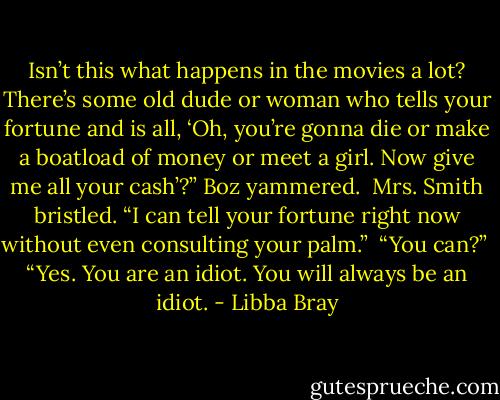 Isn’t this what happens in the movies a lot? There’s some old dude or woman who tells your fortune and is all, ‘Oh, you’re gonna die or make a boatload of money or meet a girl. Now give me all your cash’?” Boz yammered.<br /><br />Mrs. Smith bristled. “I can tell your fortune right now without even consulting your palm.”<br /><br />“You can?”<br /><br />“Yes. You are an idiot. You will always be an idiot. - Libba Bray