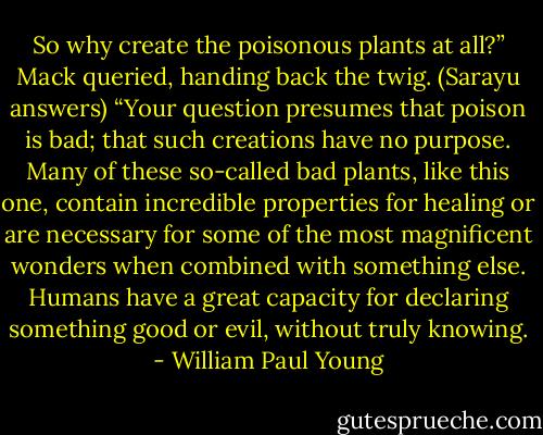 So why create the poisonous plants at all?” Mack queried, handing back the twig.<br />(Sarayu answers) “Your question presumes that poison is bad; that such creations have no purpose. Many of these so-called bad plants, like this one, contain incredible properties for healing or are necessary for some of the most magnificent wonders when combined with something else. Humans have a great capacity for declaring something good or evil, without truly knowing. - William Paul Young