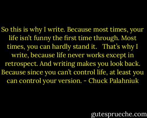 So this is why I write. Because most times, your life isn’t funny the first time through. Most times, you can hardly stand it. <br /><br />That’s why I write, because life never works except in retrospect. And writing makes you look back. Because since you can’t control life, at least you can control your version. - Chuck Palahniuk