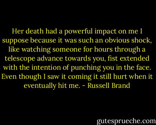 Her death had a powerful impact on me I suppose because it was such an obvious shock, like watching someone for hours through a telescope advance towards you, fist extended with the intention of punching you in the face. Even though I saw it coming it still hurt when it eventually hit me. - Russell Brand