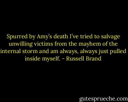Spurred by Amy’s death I’ve tried to salvage unwilling victims from the mayhem of the internal storm and am always, always just pulled inside myself. - Russell Brand