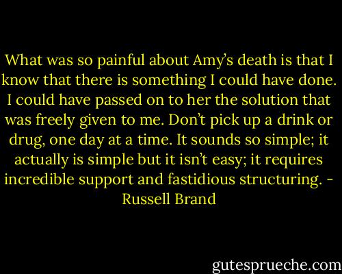 What was so painful about Amy’s death is that I know that there is something I could have done. I could have passed on to her the solution that was freely given to me. Don’t pick up a drink or drug, one day at a time. It sounds so simple; it actually is simple but it isn’t easy; it requires incredible support and fastidious structuring. - Russell Brand