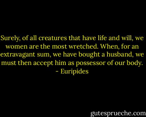 Surely, of all creatures that have life and will, we women are the most wretched. When, for an extravagant sum, we have bought a husband, we must then accept him as possessor of our body. - Euripides