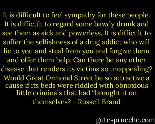 It is difficult to feel sympathy for these people. It is difficult to regard some bawdy drunk and see them as sick and powerless. It is difficult to suffer the selfishness of a drug addict who will lie to you and steal from you and forgive them and offer them help. Can there be any other disease that renders its victims so unappealing? Would Great Ormond Street be so attractive a cause if its beds were riddled with obnoxious little criminals that had “brought it on themselves? - Russell Brand