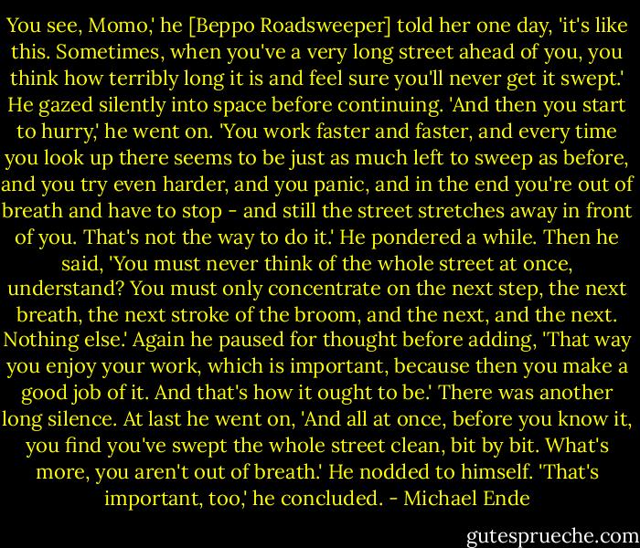 You see, Momo,' he [Beppo Roadsweeper] told her one day, 'it's like this. Sometimes, when you've a very long street ahead of you, you think how terribly long it is and feel sure you'll never get it swept.'<br />He gazed silently into space before continuing. 'And then you start to hurry,' he went on. 'You work faster and faster, and every time you look up there seems to be just as much left to sweep as before, and you try even harder, and you panic, and in the end you're out of breath and have to stop - and still the street stretches away in front of you. That's not the way to do it.'<br />He pondered a while. Then he said, 'You must never think of the whole street at once, understand? You must only concentrate on the next step, the next breath, the next stroke of the broom, and the next, and the next. Nothing else.'<br />Again he paused for thought before adding, 'That way you enjoy your work, which is important, because then you make a good job of it. And that's how it ought to be.'<br />There was another long silence. At last he went on, 'And all at once, before you know it, you find you've swept the whole street clean, bit by bit. What's more, you aren't out of breath.' He nodded to himself. 'That's important, too,' he concluded. - Michael Ende