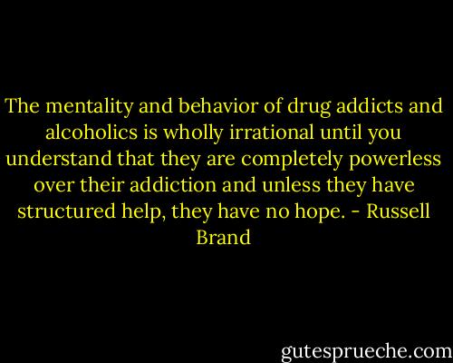 The mentality and behavior of drug addicts and alcoholics is wholly irrational until you understand that they are completely powerless over their addiction and unless they have structured help, they have no hope. - Russell Brand