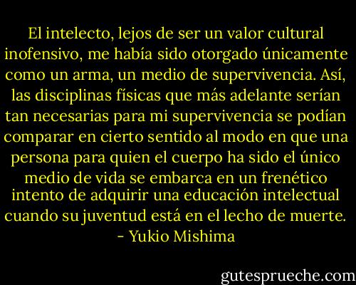 El intelecto, lejos de ser un valor cultural inofensivo, me había sido otorgado únicamente como un arma, un medio de supervivencia. Así, las disciplinas físicas que más adelante<br />serían tan necesarias para mi supervivencia se podían comparar en cierto sentido al modo en que una persona para quien el cuerpo ha sido el único medio de vida se embarca en un frenético intento de adquirir una educación intelectual cuando su juventud está en el lecho de muerte. - Yukio Mishima