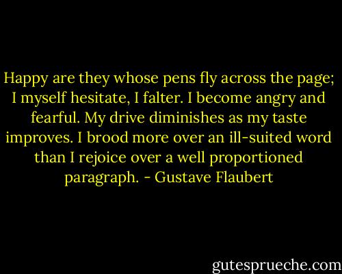 Happy are they whose pens fly across the page; I myself hesitate, I falter. I become angry and fearful. My drive diminishes as my taste improves. I brood more over an ill-suited word than I rejoice over a well proportioned paragraph. - Gustave Flaubert