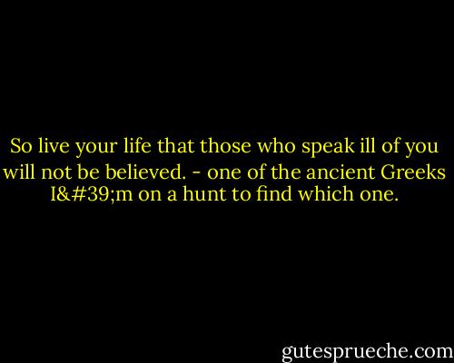 So live your life that those who speak ill of you will not be believed. - one of the ancient Greeks I'm on a hunt to find which one.