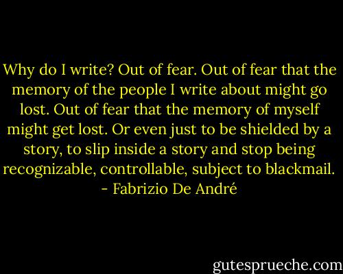 Why do I write? Out of fear. Out of fear that the memory of the people I write about might go lost. Out of fear that the memory of myself might get lost. Or even just to be shielded by a story, to slip inside a story and stop being recognizable, controllable, subject to blackmail. - Fabrizio De André