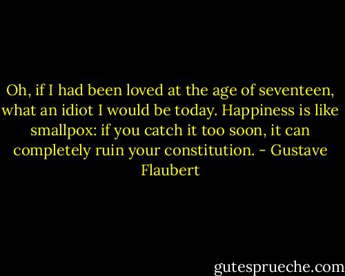 Oh, if I had been loved at the age of seventeen, what an idiot I would be today. Happiness is like smallpox: if you catch it too soon, it can completely ruin your constitution. - Gustave Flaubert
