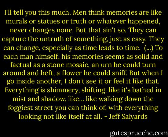 I'll tell you this much. Men think memories are like murals or statues or truth or whatever happened, never changes none. But that ain't so. They can capture the untruth of something, just as easy. They can change, especially as time leads to time.<br /><br />(...)<br />To each man himself, his memories seems as solid and factual as a stone mosaic, an urn he could turn around and heft, a flower he could sniff. But when I go inside another, I don't see it or feel it like that. Everything is shimmery, shifting, like it's bathed in mist and shadow, like... like walking down the foggiest street you can think of, with everything looking not like itself at all. - Jeff Salyards