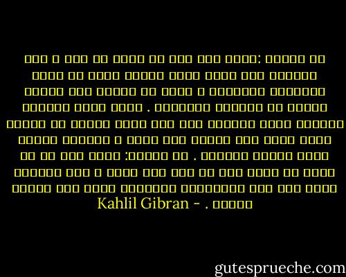 يا صاحبي :إنني لست على ما يبدو لك مني ، فما مظاهري سوى رداء دقيق الصنع محوك من خيوط التساهل والحسنى ، ألتف به ليدرأ عني تطفلك ويقيك من إهمالي وتغافلي . وأما ذاتي الخفية الكبرى التي أدعوها أنا فسر غامض مكنون في أعماق سكون نفسي ولا يدركه أحد سواي ، وهنالك سيبقى أبدا غامضا مستترا .<br />يا صاحبي: إنني أود أن لا تصدق ما أقول وأن لا تثق بما أفعل ، لأن أقوالي ليست سوى صدى لأفكارك، وأفعالي ليست سوى أشباح آمالك . - Kahlil Gibran