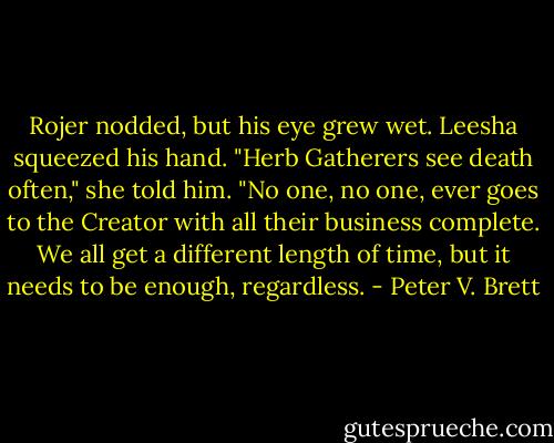 Rojer nodded, but his eye grew wet. Leesha squeezed his hand. "Herb Gatherers see death often," she told him. "No one, no one, ever goes to the Creator with all their business complete. We all get a different length of time, but it needs to be enough, regardless. - Peter V. Brett